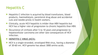 Hepatitis C
 Hepatitis C infection is acquired by blood transfusions, blood
products, haemodialysis, parenteral drug abuse and accidental
cuts and needle-pricks in health workers.
 Clinically, acute HCV hepatitis is milder than HBV hepatitis but
HCV has a higher rate of progression to chronic hepatitis than HBV.
 Occurrence of cirrhosis after 5 to 10 years and progression to
hepatocellular carcinoma are other late consequences of HCV
infection.
 HEPATITIS C VIRUS (HCV)-
 HCV is a single-stranded, enveloped RNA virus, having a diameter
of 30-60 nm. HCV genome has about 3000 amino acids.
 
