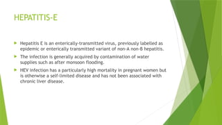 HEPATITIS-E
 Hepatitis E is an enterically-transmitted virus, previously labelled as
epidemic or enterically transmitted variant of non-A non-B hepatitis.
 The infection is generally acquired by contamination of water
supplies such as after monsoon flooding.
 HEV infection has a particularly high mortality in pregnant women but
is otherwise a self-limited disease and has not been associated with
chronic liver disease.
 