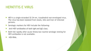 HEPATITIS E VIRUS
 HEV is a single-stranded 32-34 nm, icosahedral non-enveloped virus.
The virus has been isolated from stools, bile and liver of infected
persons.
 Serologic markers for HEV include the following:
 Anti-HEV antibodies of both IgM and IgG class.
 Both fall rapidly after acute illness but routine serologic testing for
HEV antibodies is not available.
 HEV-RNA.
 