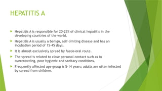 HEPATITIS A
 Hepatitis A is responsible for 20-25% of clinical hepatitis in the
developing countries of the world.
 Hepatitis A is usually a benign, self-limiting disease and has an
incubation period of 15-45 days.
 It is almost exclusively spread by faeco-oral route.
 The spread is related to close personal contact such as in
overcrowding, poor hygienic and sanitary conditions.
 Frequently affected age group is 5-14 years; adults are often infected
by spread from children.
 