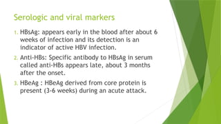 Serologic and viral markers
1. HBsAg: appears early in the blood after about 6
weeks of infection and its detection is an
indicator of active HBV infection.
2. Anti-HBs: Specific antibody to HBsAg in serum
called anti-HBs appears late, about 3 months
after the onset.
3. HBeAg : HBeAg derived from core protein is
present (3-6 weeks) during an acute attack.
 