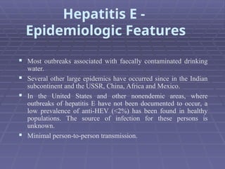  Most outbreaks associated with faecally contaminated drinking
water.
 Several other large epidemics have occurred since in the Indian
subcontinent and the USSR, China, Africa and Mexico.
 In the United States and other nonendemic areas, where
outbreaks of hepatitis E have not been documented to occur, a
low prevalence of anti-HEV (<2%) has been found in healthy
populations. The source of infection for these persons is
unknown.
 Minimal person-to-person transmission.
Hepatitis E -
Epidemiologic Features
 
