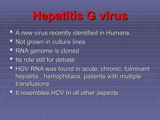 Hepatitis G virus
Hepatitis G virus
 A new virus recently identified in Humans.
A new virus recently identified in Humans.
 Not grown in culture lines
Not grown in culture lines
 RNA genome is cloned
RNA genome is cloned
 Its role still for debate
Its role still for debate
 HGV RNA was found in acute, chronic, fulminant
HGV RNA was found in acute, chronic, fulminant
hepatitis , hemophiliacs, patients with multiple
hepatitis , hemophiliacs, patients with multiple
transfusions
transfusions
 It resembles HCV In all other aspects
It resembles HCV In all other aspects
 