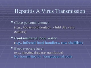  Close personal contact
Close personal contact
(e.g., household contact, child day care
(e.g., household contact, child day care
centers)
centers)
 Contaminated food, water
Contaminated food, water
(
(e.g., infected food handlers, raw shellfish)
e.g., infected food handlers, raw shellfish)
 Blood exposure (rare)
Blood exposure (rare)
(e.g., injecting drug use, transfusion)
(e.g., injecting drug use, transfusion)
Not transmitted by Transplacental route
Not transmitted by Transplacental route
Hepatitis A Virus Transmission
 