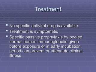 Treatment
Treatment
 No specific antiviral drug is available
No specific antiviral drug is available
 Treatment is symptomatic
Treatment is symptomatic
 Specific passive prophylaxis by pooled
Specific passive prophylaxis by pooled
normal human immunoglobulin given
normal human immunoglobulin given
before exposure or in early incubation
before exposure or in early incubation
period can prevent or attenuate clinical
period can prevent or attenuate clinical
illness.
illness.
 