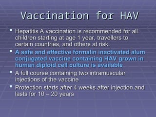 Vaccination for HAV
Vaccination for HAV
 Hepatitis A vaccination is recommended for all
Hepatitis A vaccination is recommended for all
children starting at age 1 year, travellers to
children starting at age 1 year, travellers to
certain countries, and others at risk.
certain countries, and others at risk.
 A safe and effective formalin inactivated alum
A safe and effective formalin inactivated alum
conjugated vaccine containing HAV grown in
conjugated vaccine containing HAV grown in
human diploid cell culture is available
human diploid cell culture is available
 A full course containing two intramuscular
A full course containing two intramuscular
injections of the vaccine
injections of the vaccine
 Protection starts after 4 weeks after injection and
Protection starts after 4 weeks after injection and
lasts for 10 – 20 years
lasts for 10 – 20 years
 