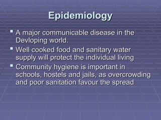 Epidemiology
Epidemiology
 A major communicable disease in the
A major communicable disease in the
Devloping world
Devloping world.
.
 Well cooked food and sanitary water
Well cooked food and sanitary water
supply will protect the individual living
supply will protect the individual living
 Community hygiene is important in
Community hygiene is important in
schools, hostels and jails, as overcrowding
schools, hostels and jails, as overcrowding
and poor sanitation favour the spread
and poor sanitation favour the spread
 