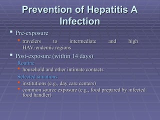 Prevention of Hepatitis A
Prevention of Hepatitis A
Infection
Infection
 Pre-exposure
Pre-exposure
 travelers to intermediate and high
travelers to intermediate and high
HAV-endemic regions
HAV-endemic regions
 Post-exposure (within 14 days)
Post-exposure (within 14 days)
Routine
Routine
 household and other intimate contacts
household and other intimate contacts
Selected situations
Selected situations
 institutions (e.g., day care centers)
institutions (e.g., day care centers)
 common source exposure (e.g., food prepared by infected
common source exposure (e.g., food prepared by infected
food handler)
food handler)
 