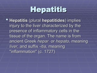 Hepatitis
Hepatitis
 Hepatitis
Hepatitis (plural
(plural hepatitides
hepatitides) implies
) implies
injury to the liver characterized by the
injury to the liver characterized by the
presence of inflammatory cells in the
presence of inflammatory cells in the
tissue of the organ. The name is from
tissue of the organ. The name is from
ancient Greek
ancient Greek hepar
hepar or
or hepato
hepato, meaning
, meaning
liver
liver, and suffix
, and suffix -itis
-itis, meaning
, meaning
"inflammation" (c. 1727)
"inflammation" (c. 1727)
 