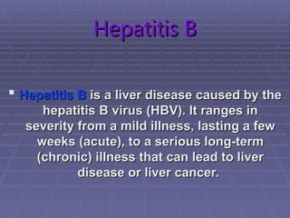 Hepatitis B
Hepatitis B
 Hepatitis B
Hepatitis B is a liver disease caused by the
is a liver disease caused by the
hepatitis B virus (HBV). It ranges in
hepatitis B virus (HBV). It ranges in
severity from a mild illness, lasting a few
severity from a mild illness, lasting a few
weeks (acute), to a serious long-term
weeks (acute), to a serious long-term
(chronic) illness that can lead to liver
(chronic) illness that can lead to liver
disease or liver cancer.
disease or liver cancer.
 