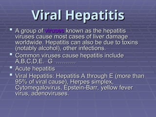 Viral Hepatitis
Viral Hepatitis
 A group of
A group of viruses
viruses known as the hepatitis
known as the hepatitis
viruses cause most cases of liver damage
viruses cause most cases of liver damage
worldwide. Hepatitis can also be due to toxins
worldwide. Hepatitis can also be due to toxins
(notably alcohol), other infections.
(notably alcohol), other infections.
 Common viruses cause hepatitis include
Common viruses cause hepatitis include
A,B,C,D,E. G ……….
A,B,C,D,E. G ……….
 Acute hepatitis
Acute hepatitis
 Viral Hepatitis: Hepatitis A through E (more than
Viral Hepatitis: Hepatitis A through E (more than
95% of viral cause), Herpes simplex,
95% of viral cause), Herpes simplex,
Cytomegalovirus, Epstein-Barr, yellow fever
Cytomegalovirus, Epstein-Barr, yellow fever
virus, adenoviruses.
virus, adenoviruses.
 