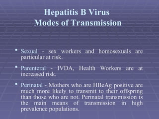  Sexual - sex workers and homosexuals are
particular at risk.
 Parenteral - IVDA, Health Workers are at
increased risk.
 Perinatal - Mothers who are HBeAg positive are
much more likely to transmit to their offspring
than those who are not. Perinatal transmission is
the main means of transmission in high
prevalence populations.
Hepatitis B Virus
Modes of Transmission
 