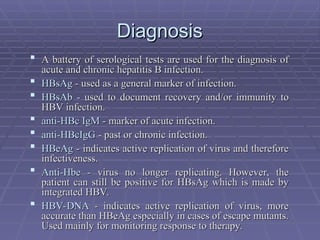 Diagnosis
Diagnosis
 A battery of serological tests are used for the diagnosis of
A battery of serological tests are used for the diagnosis of
acute and chronic hepatitis B infection.
acute and chronic hepatitis B infection.
 HBsAg
HBsAg - used as a general marker of infection.
- used as a general marker of infection.
 HBsAb
HBsAb - used to document recovery and/or immunity to
- used to document recovery and/or immunity to
HBV infection.
HBV infection.
 anti-HBc IgM
anti-HBc IgM - marker of acute infection.
- marker of acute infection.
 anti-HBcIgG
anti-HBcIgG - past or chronic infection.
- past or chronic infection.
 HBeAg
HBeAg - indicates active replication of virus and therefore
- indicates active replication of virus and therefore
infectiveness.
infectiveness.
 Anti-Hbe
Anti-Hbe - virus no longer replicating. However, the
- virus no longer replicating. However, the
patient can still be positive for HBsAg which is made by
patient can still be positive for HBsAg which is made by
integrated HBV.
integrated HBV.
 HBV-DNA
HBV-DNA - indicates active replication of virus, more
- indicates active replication of virus, more
accurate than HBeAg especially in cases of escape mutants.
accurate than HBeAg especially in cases of escape mutants.
Used mainly for monitoring response to therapy.
Used mainly for monitoring response to therapy.
 