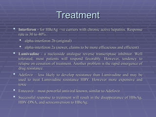 Treatment
Treatment
 Interferon -
Interferon - for HBeAg +ve carriers with chronic active hepatitis. Response
for HBeAg +ve carriers with chronic active hepatitis. Response
rate is 30 to 40%.
rate is 30 to 40%.
 alpha-interferon 2b (original)
alpha-interferon 2b (original)
 alpha-interferon 2a (newer, claims to be more efficacious and efficient)
alpha-interferon 2a (newer, claims to be more efficacious and efficient)
 Lamivudine
Lamivudine - a nucleoside analogue reverse transcriptase inhibitor. Well
- a nucleoside analogue reverse transcriptase inhibitor. Well
tolerated, most patients will respond favorably. However, tendency to
tolerated, most patients will respond favorably. However, tendency to
relapse on cessation of treatment. Another problem is the rapid emergence of
relapse on cessation of treatment. Another problem is the rapid emergence of
drug resistance.
drug resistance.
 Adefovir – less likely to develop resistance than Lamivudine and may be
Adefovir – less likely to develop resistance than Lamivudine and may be
used to treat Lamivudine resistance HBV. However more expensive and
used to treat Lamivudine resistance HBV. However more expensive and
toxic
toxic
 Entecavir – most powerful antiviral known, similar to Adefovir
Entecavir – most powerful antiviral known, similar to Adefovir
 Successful response to treatment will result in the disappearance of HBsAg,
Successful response to treatment will result in the disappearance of HBsAg,
HBV-DNA, and seroconversion to HBeAg.
HBV-DNA, and seroconversion to HBeAg.
 