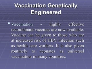 Vaccination Genetically
Vaccination Genetically
Engineered
Engineered
 Vaccination
Vaccination - highly effective
- highly effective
recombinant vaccines are now available.
recombinant vaccines are now available.
Vaccine can be given to those who are
Vaccine can be given to those who are
at increased risk of HBV infection such
at increased risk of HBV infection such
as health care workers. It is also given
as health care workers. It is also given
routinely to neonates as universal
routinely to neonates as universal
vaccination in many countries.
vaccination in many countries.
 