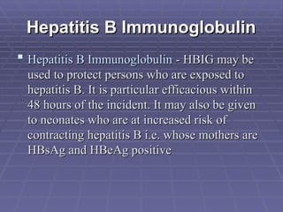 Hepatitis B Immunoglobulin
Hepatitis B Immunoglobulin
 Hepatitis B Immunoglobulin
Hepatitis B Immunoglobulin - HBIG may be
- HBIG may be
used to protect persons who are exposed to
used to protect persons who are exposed to
hepatitis B. It is particular efficacious within
hepatitis B. It is particular efficacious within
48 hours of the incident. It may also be given
48 hours of the incident. It may also be given
to neonates who are at increased risk of
to neonates who are at increased risk of
contracting hepatitis B i.e. whose mothers are
contracting hepatitis B i.e. whose mothers are
HBsAg and HBeAg positive
HBsAg and HBeAg positive
 