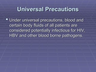 Universal Precautions
Universal Precautions
 Under universal precautions, blood and
Under universal precautions, blood and
certain body fluids of all patients are
certain body fluids of all patients are
considered potentially infectious for HIV,
considered potentially infectious for HIV,
HBV and other blood borne pathogens.
HBV and other blood borne pathogens.
 