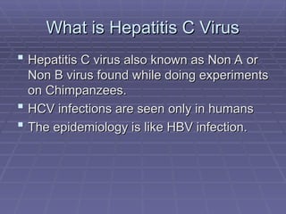 What is Hepatitis C Virus
What is Hepatitis C Virus
 Hepatitis C virus also known as Non A or
Hepatitis C virus also known as Non A or
Non B virus found while doing experiments
Non B virus found while doing experiments
on Chimpanzees.
on Chimpanzees.
 HCV infections are seen only in humans
HCV infections are seen only in humans
 The epidemiology is like HBV infection.
The epidemiology is like HBV infection.
 