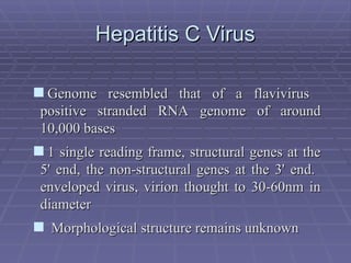 Hepatitis C Virus
Hepatitis C Virus
Genome resembled that of a flavivirus
Genome resembled that of a flavivirus
positive stranded RNA genome of around
positive stranded RNA genome of around
10,000 bases
10,000 bases
1 single reading frame, structural genes at the
1 single reading frame, structural genes at the
5' end, the non-structural genes at the 3' end.
5' end, the non-structural genes at the 3' end.
enveloped virus, virion thought to 30-60nm in
enveloped virus, virion thought to 30-60nm in
diameter
diameter
 Morphological structure remains unknown
Morphological structure remains unknown
 