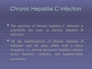 Chronic Hepatitis C Infection
Chronic Hepatitis C Infection
 The spectrum of chronic hepatitis C infection is
The spectrum of chronic hepatitis C infection is
essentially the same as chronic hepatitis B
essentially the same as chronic hepatitis B
infection.
infection.
 All the manifestations of chronic hepatitis B
All the manifestations of chronic hepatitis B
infection may be seen, albeit with a lower
infection may be seen, albeit with a lower
frequency i.e. chronic persistent hepatitis, chronic
frequency i.e. chronic persistent hepatitis, chronic
active hepatitis, cirrhosis, and hepatocellular
active hepatitis, cirrhosis, and hepatocellular
carcinoma
carcinoma.
.
 