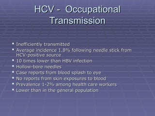 HCV - Occupational
HCV - Occupational
Transmission
Transmission
 Inefficiently transmitted
Inefficiently transmitted
 Average incidence 1.8% following needle stick from
Average incidence 1.8% following needle stick from
HCV-positive source
HCV-positive source
 10 times lower than HBV infection
10 times lower than HBV infection
 Hollow-bore needles
Hollow-bore needles
 Case reports from blood splash to eye
Case reports from blood splash to eye
 No reports from skin exposures to blood
No reports from skin exposures to blood
 Prevalence 1-2% among health care workers
Prevalence 1-2% among health care workers
 Lower than in the general population
Lower than in the general population
 