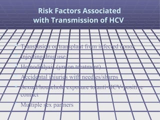  Transfusion or transplant from infected donor
 Injecting drug use
 Hemodialysis (yrs on treatment)
 Accidental injuries with needles/sharps
 Sexual/household exposure to anti-HCV-positive
contact
 Multiple sex partners
Risk Factors Associated
with Transmission of HCV
 