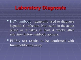 Laboratory Diagnosis
Laboratory Diagnosis
 HCV antibody
HCV antibody - generally used to diagnose
- generally used to diagnose
hepatitis C infection. Not useful in the acute
hepatitis C infection. Not useful in the acute
phase as it takes at least 4 weeks after
phase as it takes at least 4 weeks after
infection before antibody appears.
infection before antibody appears.
 ELISA test results to be confirmed with
ELISA test results to be confirmed with
Immunoblotting assay
Immunoblotting assay
 