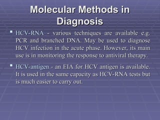 Molecular Methods in
Molecular Methods in
Diagnosis
Diagnosis
 HCV-RNA
HCV-RNA - various techniques are available e.g.
- various techniques are available e.g.
PCR and branched DNA. May be used to diagnose
PCR and branched DNA. May be used to diagnose
HCV infection in the acute phase. However, its main
HCV infection in the acute phase. However, its main
use is in monitoring the response to antiviral therapy.
use is in monitoring the response to antiviral therapy.
 HCV-antigen
HCV-antigen - an EIA for HCV antigen is available.
- an EIA for HCV antigen is available.
It is used in the same capacity as HCV-RNA tests but
It is used in the same capacity as HCV-RNA tests but
is much easier to carry out.
is much easier to carry out.
 