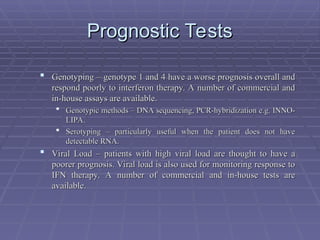 Prognostic Tests
Prognostic Tests
 Genotyping – genotype 1 and 4 have a worse prognosis overall and
Genotyping – genotype 1 and 4 have a worse prognosis overall and
respond poorly to interferon therapy. A number of commercial and
respond poorly to interferon therapy. A number of commercial and
in-house assays are available.
in-house assays are available.
 Genotypic methods – DNA sequencing, PCR-hybridization e.g. INNO-
Genotypic methods – DNA sequencing, PCR-hybridization e.g. INNO-
LIPA.
LIPA.
 Serotyping – particularly useful when the patient does not have
Serotyping – particularly useful when the patient does not have
detectable RNA.
detectable RNA.
 Viral Load – patients with high viral load are thought to have a
Viral Load – patients with high viral load are thought to have a
poorer prognosis. Viral load is also used for monitoring response to
poorer prognosis. Viral load is also used for monitoring response to
IFN therapy. A number of commercial and in-house tests are
IFN therapy. A number of commercial and in-house tests are
available.
available.
 