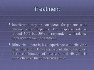 Treatment
Treatment
 Interferon
Interferon - may be considered for patients with
- may be considered for patients with
chronic active hepatitis. The response rate is
chronic active hepatitis. The response rate is
around 50% but 50% of responders will relapse
around 50% but 50% of responders will relapse
upon withdrawal of treatment.
upon withdrawal of treatment.
 Ribavirin
Ribavirin - there is less experience with ribavirin
- there is less experience with ribavirin
than interferon. However, recent studies suggest
than interferon. However, recent studies suggest
that a combination of interferon and ribavirin is
that a combination of interferon and ribavirin is
more effective than interferon alone.
more effective than interferon alone.
 