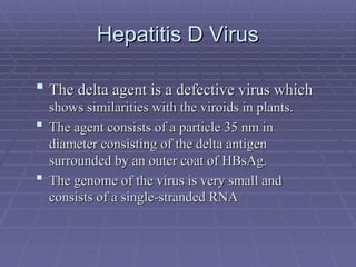 Hepatitis D Virus
Hepatitis D Virus
 The delta agent is a defective virus which
The delta agent is a defective virus which
shows similarities with the viroids in plants.
shows similarities with the viroids in plants.
 The agent consists of a particle 35 nm in
The agent consists of a particle 35 nm in
diameter consisting of the delta antigen
diameter consisting of the delta antigen
surrounded by an outer coat of HBsAg.
surrounded by an outer coat of HBsAg.
 The genome of the virus is very small and
The genome of the virus is very small and
consists of a single-stranded RNA
consists of a single-stranded RNA
 