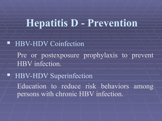  HBV-HDV Coinfection
Pre or postexposure prophylaxis to prevent
HBV infection.
 HBV-HDV Superinfection
Education to reduce risk behaviors among
persons with chronic HBV infection.
Hepatitis D - Prevention
 