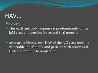 HAV…
Virology:
 This early antibody response is predominantly of the
IgM class and persists for several (~3) months
 After acute illness, anti-HAV of the IgG class remains
detectable indefinitely, and patients with serum anti-
HAV are immune to reinfection
 