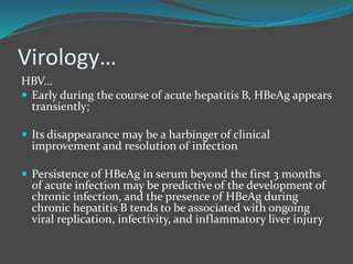 Virology…
HBV…
 Early during the course of acute hepatitis B, HBeAg appears
transiently;
 Its disappearance may be a harbinger of clinical
improvement and resolution of infection
 Persistence of HBeAg in serum beyond the first 3 months
of acute infection may be predictive of the development of
chronic infection, and the presence of HBeAg during
chronic hepatitis B tends to be associated with ongoing
viral replication, infectivity, and inflammatory liver injury
 
