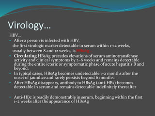 Virology…
HBV…
• After a person is infected with HBV,
the first virologic marker detectable in serum within 1–12 weeks,
usually between 8 and 12 weeks, is HBsAg .
• Circulating HBsAg precedes elevations of serum aminotransferase
activity and clinical symptoms by 2–6 weeks and remains detectable
during the entire icteric or symptomatic phase of acute hepatitis B and
beyond.
• In typical cases, HBsAg becomes undetectable 1–2 months after the
onset of jaundice and rarely persists beyond 6 months.
• After HBsAg disappears, antibody to HBsAg (anti-HBs) becomes
detectable in serum and remains detectable indefinitely thereafter
• Anti-HBc is readily demonstrable in serum, beginning within the first
1–2 weeks after the appearance of HBsAg
 