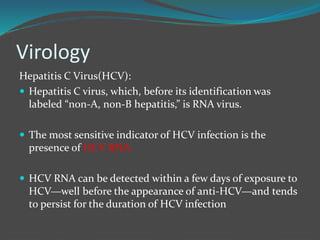 Virology
Hepatitis C Virus(HCV):
 Hepatitis C virus, which, before its identification was
labeled “non-A, non-B hepatitis,” is RNA virus.
 The most sensitive indicator of HCV infection is the
presence of HCV RNA
 HCV RNA can be detected within a few days of exposure to
HCV—well before the appearance of anti-HCV—and tends
to persist for the duration of HCV infection
 
