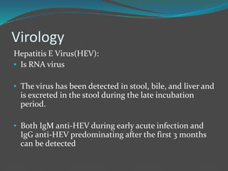 Virology
Hepatitis E Virus(HEV):
• Is RNA virus
• The virus has been detected in stool, bile, and liver and
is excreted in the stool during the late incubation
period.
• Both IgM anti-HEV during early acute infection and
IgG anti-HEV predominating after the first 3 months
can be detected
 