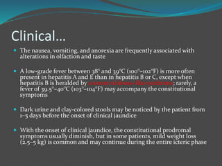 Clinical…
 The nausea, vomiting, and anorexia are frequently associated with
alterations in olfaction and taste
 A low-grade fever between 38° and 39°C (100°–102°F) is more often
present in hepatitis A and E than in hepatitis B or C, except when
hepatitis B is heralded by a serum sickness–like syndrome; rarely, a
fever of 39.5°–40°C (103°–104°F) may accompany the constitutional
symptoms
 Dark urine and clay-colored stools may be noticed by the patient from
1–5 days before the onset of clinical jaundice
 With the onset of clinical jaundice, the constitutional prodromal
symptoms usually diminish, but in some patients, mild weight loss
(2.5–5 kg) is common and may continue during the entire icteric phase
 