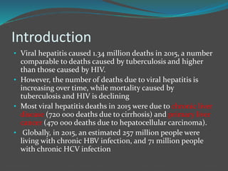 Introduction
• Viral hepatitis caused 1.34 million deaths in 2015, a number
comparable to deaths caused by tuberculosis and higher
than those caused by HIV.
• However, the number of deaths due to viral hepatitis is
increasing over time, while mortality caused by
tuberculosis and HIV is declining
• Most viral hepatitis deaths in 2015 were due to chronic liver
disease (720 000 deaths due to cirrhosis) and primary liver
cancer (470 000 deaths due to hepatocellular carcinoma).
• Globally, in 2015, an estimated 257 million people were
living with chronic HBV infection, and 71 million people
with chronic HCV infection
 