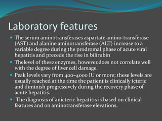 Laboratory features
 The serum aminotransferases aspartate amino-transferase
(AST) and alanine aminotransferase (ALT) increase to a
variable degree during the prodromal phase of acute viral
hepatitis and precede the rise in bilirubin
 Thelevel of these enzymes, however,does not correlate well
with the degree of liver cell damage.
 Peak levels vary from 400–4000 IU or more; these levels are
usually reached at the time the patient is clinically icteric
and diminish progressively during the recovery phase of
acute hepatitis.
 The diagnosis of anicteric hepatitis is based on clinical
features and on aminotransferase elevations.
 