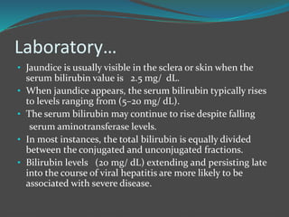 Laboratory…
• Jaundice is usually visible in the sclera or skin when the
serum bilirubin value is 2.5 mg/ dL.
• When jaundice appears, the serum bilirubin typically rises
to levels ranging from (5–20 mg/ dL).
• The serum bilirubin may continue to rise despite falling
serum aminotransferase levels.
• In most instances, the total bilirubin is equally divided
between the conjugated and unconjugated fractions.
• Bilirubin levels (20 mg/ dL) extending and persisting late
into the course of viral hepatitis are more likely to be
associated with severe disease.
 