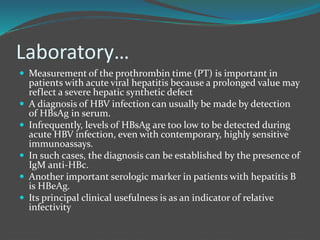 Laboratory…
 Measurement of the prothrombin time (PT) is important in
patients with acute viral hepatitis because a prolonged value may
reflect a severe hepatic synthetic defect
 A diagnosis of HBV infection can usually be made by detection
of HBsAg in serum.
 Infrequently, levels of HBsAg are too low to be detected during
acute HBV infection, even with contemporary, highly sensitive
immunoassays.
 In such cases, the diagnosis can be established by the presence of
IgM anti-HBc.
 Another important serologic marker in patients with hepatitis B
is HBeAg.
 Its principal clinical usefulness is as an indicator of relative
infectivity
 