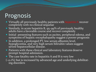 Prognosis
 Virtually all previously healthy patients with hepatitis A recover
completely with no clinical sequelae
 Similarly, in acute hepatitis B, 95–99% of previously healthy
adults have a favorable course and recover completely
 Initial presenting features such as ascites, peripheral edema, and
symptoms of hepatic encephalopathy suggest a poorer prognosis
 In addition, a prolonged PT, low serum albumin level,
hypoglycemia, and very high serum bilirubin values suggest
severe hepatocellular disease.
 Patients with these clinical and laboratory features deserve
prompt hospital admission.
 The case fatality rate in hepatitis A and B is very low
(~0.1%) but is increased by advanced age and underlying debilitat-
ing disorders
 