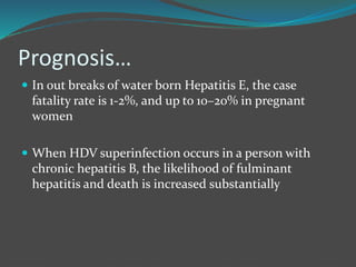 Prognosis…
 In out breaks of water born Hepatitis E, the case
fatality rate is 1-2%, and up to 10–20% in pregnant
women
 When HDV superinfection occurs in a person with
chronic hepatitis B, the likelihood of fulminant
hepatitis and death is increased substantially
 