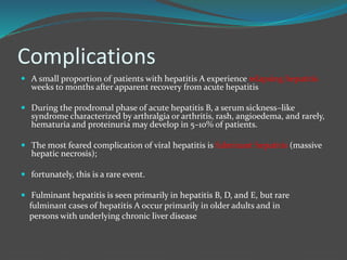 Complications
 A small proportion of patients with hepatitis A experience relapsing hepatitis
weeks to months after apparent recovery from acute hepatitis
 During the prodromal phase of acute hepatitis B, a serum sickness–like
syndrome characterized by arthralgia or arthritis, rash, angioedema, and rarely,
hematuria and proteinuria may develop in 5–10% of patients.
 The most feared complication of viral hepatitis is fulminant hepatitis (massive
hepatic necrosis);
 fortunately, this is a rare event.
 Fulminant hepatitis is seen primarily in hepatitis B, D, and E, but rare
fulminant cases of hepatitis A occur primarily in older adults and in
persons with underlying chronic liver disease
 