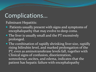 Complications…
Fulminant Hepatitis:
 Patients usually present with signs and symptoms of
encephalopathy that may evolve to deep coma.
 The liver is usually small and the PT excessively
prolonged.
 The combination of rapidly shrinking liver size, rapidly
rising bilirubin level, and marked prolongation of the
PT, even as aminotransferase levels fall, together with
Clinical signs of confusion, disorientation,
somnolence, ascites, and edema, indicates that the
patient has hepatic failure with encephalopathy
 