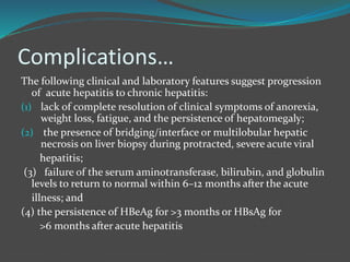 Complications…
The following clinical and laboratory features suggest progression
of acute hepatitis to chronic hepatitis:
(1) lack of complete resolution of clinical symptoms of anorexia,
weight loss, fatigue, and the persistence of hepatomegaly;
(2) the presence of bridging/interface or multilobular hepatic
necrosis on liver biopsy during protracted, severe acute viral
hepatitis;
(3) failure of the serum aminotransferase, bilirubin, and globulin
levels to return to normal within 6–12 months after the acute
illness; and
(4) the persistence of HBeAg for >3 months or HBsAg for
>6 months after acute hepatitis
 