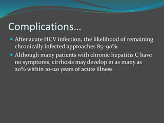 Complications…
 After acute HCV infection, the likelihood of remaining
chronically infected approaches 85–90%.
 Although many patients with chronic hepatitis C have
no symptoms, cirrhosis may develop in as many as
20% within 10–20 years of acute illness
 