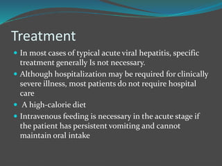 Treatment
 In most cases of typical acute viral hepatitis, specific
treatment generally Is not necessary.
 Although hospitalization may be required for clinically
severe illness, most patients do not require hospital
care
 A high-calorie diet
 Intravenous feeding is necessary in the acute stage if
the patient has persistent vomiting and cannot
maintain oral intake
 
