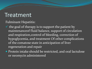 Treatment
Fulminant Hepatitis:
 the goal of therapy is to support the patient by
maintenanceof fluid balance, support of circulation
and respiration,control of bleeding, correction of
hypoglycemia, and treatment Of other complications
of the comatose state in anticipation of liver
regeneration and repair
 Protein intake should be restricted, and oral lactulose
or neomycin administered
 
